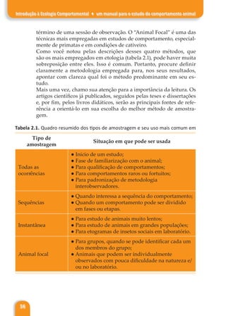 56
Introdução à Ecologia Comportamental ♦ um manual para o estudo do comportamento animal
término de uma sessão de observação. O “Animal Focal” é uma das
técnicas mais empregadas em estudos de comportamento, especial-
mente de primatas e em condições de cativeiro.
Como você notou pelas descrições desses quatro métodos, que
são os mais empregados em etologia (tabela 2.1), pode haver muita
sobreposição entre eles. Isso é comum. Portanto, procure definir
claramente a metodologia empregada para, nos seus resultados,
apontar com clareza qual foi o método predominante em seu es-
tudo.
Mais uma vez, chamo sua atenção para a importância da leitura. Os
artigos científicos já publicados, seguidos pelas teses e dissertações
e, por fim, pelos livros didáticos, serão as principais fontes de refe-
rência a orientá-lo em sua escolha do melhor método de amostra-
gem.
Tabela 2.1. Quadro resumido dos tipos de amostragem e seu uso mais comum em
Comportamento Animal.
Tipo de
amostragem
Situação em que pode ser usada
Todas as
ocorrências
● Início de um estudo;
● Fase de familiarização com o animal;
● Para qualificação de comportamentos;
● Para comportamentos raros ou fortuitos;
● Para padronização de metodologia
interobservadores.
Sequências
● Quando interessa a sequência do comportamento;
● Quando um comportamento pode ser dividido
em fases ou etapas.
Instantânea
● Para estudo de animais muito lentos;
● Para estudo de animais em grandes populações;
● Para etogramas de insetos sociais em laboratório.
Animal focal
● Para grupos, quando se pode identificar cada um
dos membros do grupo;
● Animais que podem ser individualmente
observados com pouca dificuldade na natureza e/
ou no laboratório.
 