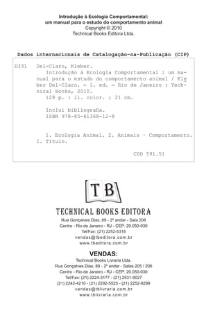 Introdução à Ecologia Comportamental:
um manual para o estudo do comportamento animal
Copyright © 2010
Technical Books Editora Ltda.
Rua Gonçalves Dias, 89 - 2º andar - Sala 208
Centro - Rio de Janeiro - RJ - CEP: 20.050-030
Tel/Fax: (21) 2252-5318
vendas@tbeditora.com.br
www.tbeditora.com.br
VENDAS:
Technical Books Livraria Ltda.
Rua Gonçalves Dias, 89 - 2º andar - Salas 205 / 206
Centro - Rio de Janeiro - RJ - CEP: 20.050-030
Tel/Fax: (21) 2224-3177 - (21) 2531-9027
(21) 2242-4210 - (21) 2292-5525 - (21) 2252-9299
vendas@tblivraria.com.br
www.tblivraria.com.br
T B
Technical Books Editora
Dados internacionais de Catalogação-na-Publicação (CIP)
D331 Del-Claro, Kleber.
Introdução à Ecologia Comportamental : um ma-
nual para o estudo do comportamento animal / Kle
ber Del-Claro. ─ 1. ed. ─ Rio de Janeiro : Tech-
nical Books, 2010.
128 p. : il. color. ; 21 cm.
Inclui bibliografia.
ISBN 978-85-61368-12-8
1. Ecologia Animal. 2. Animais – Comportamento.
I. Título.
CDD 591.51
 
