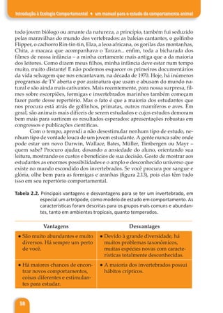 58
Introdução à Ecologia Comportamental ♦ um manual para o estudo do comportamento animal
todo jovem biólogo ou amante da natureza, a princípio, também fui seduzido
pelas maravilhas do mundo dos vertebrados: as baleias cantantes, o golfinho
Flipper, o cachorro Rin-tin-tin, Elza, a leoa africana, os gorilas das montanhas,
Chita, a macaca que acompanhava o Tarzan... enfim, toda a bicharada dos
filmes de nossa infância – a minha certamente mais antiga que a da maioria
dos leitores. Como dizem meus filhos, minha infância deve estar num tempo
muito, muito distante! E não podemos esquecer os primeiros documentários
da vida selvagem que nos encantavam, na década de 1970. Hoje, há inúmeros
programas de TV aberta e por assinatura que usam e abusam do mundo na-
tural e são ainda mais cativantes. Mais recentemente, para nossa surpresa, fil-
mes sobre escorpiões, formigas e invertebrados marinhos também começam
fazer parte desse repertório. Mas o fato é que a maioria dos estudantes que
nos procura está atrás de golfinhos, primatas, outros mamíferos e aves. Em
geral, são animais mais difíceis de serem estudados e cujos estudos demoram
bem mais para surtirem os resultados esperados: apresentações robustas em
congressos e publicações científicas.
Com o tempo, aprendi a não desestimular nenhum tipo de estudo, ne-
nhum tipo de vontade louca de um jovem estudante. A gente nunca sabe onde
pode estar um novo Darwin, Wallace, Bates, Müller, Timbergen ou Mayr –
quem sabe? Procuro ajudar, dosando a ansiedade do aluno, orientando sua
leitura, mostrando os custos e benefícios de sua decisão. Gosto de mostrar aos
estudantes as enormes possibilidades e o amplo e desconhecido universo que
existe no mundo escondido dos invertebrados. Se você procura por sangue e
glória, olhe bem para as formigas e aranhas (figura 2.13), pois elas têm tudo
isso em seu repertório comportamental.
Tabela 2.2. Principais vantagens e desvantagens para se ter um invertebrado, em
especial um artrópode, como modelo de estudo em comportamento. As
características foram descritas para os grupos mais comuns e abundan-
tes, tanto em ambientes tropicais, quanto temperados.
Vantagens Desvantages
● São muito abundantes e muito
diversos. Há sempre um perto
de você.
● Devido à grande diversidade, há
muitos problemas taxonômicos,
muitas espécies novas com caracte-
rísticas totalmente desconhecidas.
● Há maiores chances de encon-
trar novos comportamentos,
coisas diferentes e estimulan-
tes para estudar.
● A maioria dos invertebrados possui
hábitos crípticos.
 