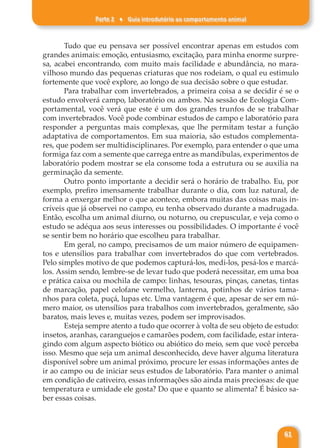 Parte 2 ♦ Guia introdutório ao comportamento animal
61
Tudo que eu pensava ser possível encontrar apenas em estudos com
grandes animais: emoção, entusiasmo, excitação, para minha enorme surpre-
sa, acabei encontrando, com muito mais facilidade e abundância, no mara-
vilhoso mundo das pequenas criaturas que nos rodeiam, o qual eu estimulo
fortemente que você explore, ao longo de sua decisão sobre o que estudar.
Para trabalhar com invertebrados, a primeira coisa a se decidir é se o
estudo envolverá campo, laboratório ou ambos. Na sessão de Ecologia Com-
portamental, você verá que este é um dos grandes trunfos de se trabalhar
com invertebrados. Você pode combinar estudos de campo e laboratório para
responder a perguntas mais complexas, que lhe permitam testar a função
adaptativa de comportamentos. Em sua maioria, são estudos complementa-
res, que podem ser multidisciplinares. Por exemplo, para entender o que uma
formiga faz com a semente que carrega entre as mandíbulas, experimentos de
laboratório podem mostrar se ela consome toda a estrutura ou se auxilia na
germinação da semente.
Outro ponto importante a decidir será o horário de trabalho. Eu, por
exemplo, prefiro imensamente trabalhar durante o dia, com luz natural, de
forma a enxergar melhor o que acontece, embora muitas das coisas mais in-
críveis que já observei no campo, eu tenha observado durante a madrugada.
Então, escolha um animal diurno, ou noturno, ou crepuscular, e veja como o
estudo se adéqua aos seus interesses ou possibilidades. O importante é você
se sentir bem no horário que escolheu para trabalhar.
Em geral, no campo, precisamos de um maior número de equipamen-
tos e utensílios para trabalhar com invertebrados do que com vertebrados.
Pelo simples motivo de que podemos capturá-los, medi-los, pesá-los e marcá-
los. Assim sendo, lembre-se de levar tudo que poderá necessitar, em uma boa
e prática caixa ou mochila de campo: linhas, tesouras, pinças, canetas, tintas
de marcação, papel celofane vermelho, lanterna, potinhos de vários tama-
nhos para coleta, puçá, lupas etc. Uma vantagem é que, apesar de ser em nú-
mero maior, os utensílios para trabalhos com invertebrados, geralmente, são
baratos, mais leves e, muitas vezes, podem ser improvisados.
Esteja sempre atento a tudo que ocorrer à volta de seu objeto de estudo:
insetos, aranhas, caranguejos e camarões podem, com facilidade, estar intera-
gindo com algum aspecto biótico ou abiótico do meio, sem que você perceba
isso. Mesmo que seja um animal desconhecido, deve haver alguma literatura
disponível sobre um animal próximo, procure ler essas informações antes de
ir ao campo ou de iniciar seus estudos de laboratório. Para manter o animal
em condição de cativeiro, essas informações são ainda mais preciosas: de que
temperatura e umidade ele gosta? Do que e quanto se alimenta? É básico sa-
ber essas coisas.
 