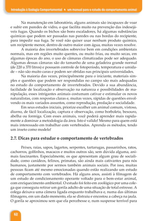 62
Introdução à Ecologia Comportamental ♦ um manual para o estudo do comportamento animal
Na manutenção em laboratório, alguns animais são incapazes de voar
e subir em paredes de vidro, o que facilita muito na prevenção das indesejá-
veis fugas. Quando os bichos são bons escaladores, há algumas substâncias
químicas que podem ser passadas nas paredes ou nas bordas do recipiente,
para impedir sua fuga. Se você não quiser usar nenhum produto químico,
um recipiente menor, dentro de outro maior com água, muitas vezes resolve.
A maioria dos invertebrados sobrevive bem em condições ambientais
normais, mas em regiões muito quentes, ou muito frias, ou muito secas, em
algumas épocas do ano, o uso de câmaras climatizadas pode ser adequado.
Algumas dessas câmaras são do tamanho de uma geladeira grande normal
(de 220 a 370 litros) e possuem controle de fotoperíodo, temperatura e umida-
de – não são muito caras e podem ser obtidas nas principais universidades.
Na maioria das vezes, principalmente para o iniciante, materiais sim-
ples e questões que podem ser respondidas no campo são mais adequadas
no estudo do comportamento de invertebrados. Devido a sua abundância,
facilidade de localização e observação na natureza e possibilidades de ma-
nipulação, esses intrigantes animais costumam cativar e estimular os novos
naturalistas, com respostas claras e, muitas vezes, rápidas de questões envol-
vendo os mais variados assuntos, como reprodução, predação e socialidade.
Em seus estudos iniciais, priorize escolher um animal comum, vistoso,
diurno, de fácil localização, captura e observação, como borboleta, besouro,
abelha ou formiga. Com esses animais, você poderá aprender mais rapida-
mente a dominar a metodologia da área. Isto é valido! Mesmo para quem está
mais interessado em trabalhar com vertebrados. Aprenda os métodos, tendo
um inseto como modelo!
2.7. Dicas para estudar o comportamento de vertebrados
Peixes, raias, sapos, lagartos, serpentes, tartarugas, passarinhos, ratos,
cachorros, golfinhos, macacos e muitos outros são, sem dúvida alguma, ani-
mais fascinantes. Especialmente, os que apresentam algum grau de sociali-
dade, como canídeos, felinos, primatas, são ainda mais cativantes para nós
humanos, justamente por sermos também animais sociais. Por isso, muitas
pessoas ficam até mesmo emocionadas quando estão realizando um estudo
de comportamento com vertebrados. Há alguns anos, assisti à filmagem de
um estudo de condicionamento operante voltado para o bem-estar animal,
com enriquecimento ambiental. O estudo foi feito em zoológico por uma cole-
ga que conseguiu retirar um gorila adulto de uma situação de total estresse. A
colega deixava uma câmera ligada enquanto trabalhava e, numa das últimas
filmagens, em um dado momento, ela se distraiu e encostou a cabeça na jaula.
O gorila se aproximou sem que ela percebesse e, num suspense terrível para
 