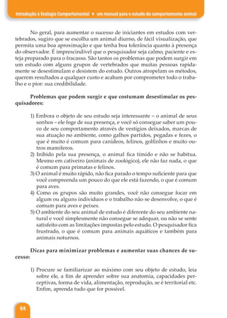 64
Introdução à Ecologia Comportamental ♦ um manual para o estudo do comportamento animal
No geral, para aumentar o sucesso de iniciantes em estudos com ver-
tebrados, sugiro que se escolha um animal diurno, de fácil visualização, que
permita uma boa aproximação e que tenha boa tolerância quanto à presença
do observador. É imprescindível que o pesquisador seja calmo, paciente e es-
teja preparado para o fracasso. São tantos os problemas que podem surgir em
um estudo com alguns grupos de vertebrados que muitas pessoas rapida-
mente se desestimulam e desistem do estudo. Outros atropelam os métodos,
querem resultados a qualquer custo e acabam por comprometer todo o traba-
lho e o pior: sua credibilidade.
Problemas que podem surgir e que costumam desestimular os pes-
quisadores:
1) Embora o objeto de seu estudo seja interessante – o animal de seus
sonhos – ele foge de sua presença, e você só consegue saber um pou-
co de seu comportamento através de vestígios deixados, marcas de
sua atuação no ambiente, como galhos partidos, pegadas e fezes, o
que é muito é comum para canídeos, felinos, golfinhos e muito ou-
tros mamíferos.
2) Inibido pela sua presença, o animal fica tímido e não se habitua.
Mesmo em cativeiro (animais de zoológico), ele não faz nada, o que
é comum para primatas e felinos.
3) O animal é muito rápido, não fica parado o tempo suficiente para que
você compreenda um pouco do que ele está fazendo, o que é comum
para aves.
4) Como os grupos são muito grandes, você não consegue focar em
algum ou alguns indivíduos e o trabalho não se desenvolve, o que é
comum para aves e peixes.
5) O ambiente do seu animal de estudo é diferente do seu ambiente na-
tural e você simplesmente não consegue se adequar, ou não se sente
satisfeito com as limitações impostas pelo estudo. O pesquisador fica
frustrado, o que é comum para animais aquáticos e também para
animais noturnos.
Dicas para minimizar problemas e aumentar suas chances de su-
cesso:
1) Procure se familiarizar ao máximo com seu objeto de estudo, leia
sobre ele, a fim de aprender sobre sua anatomia, capacidades per-
ceptivas, forma de vida, alimentação, reprodução, se é territorial etc.
Enfim, aprenda tudo que for possível.
 