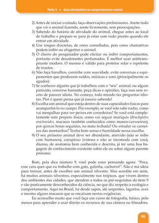 Parte 2 ♦ Guia introdutório ao comportamento animal
65
2) Antes de iniciar o estudo, faça observações preliminares. Anote tudo
que vir o animal fazendo, anote livremente, sem preocupações.
3) Sabendo do horário de atividade do animal, chegue antes ao local
de trabalho e prepare-se para já estar com tudo pronto quando ele
entrar em atividade.
4) Use roupas discretas, de cores camufladas, pois cores chamativas
podem inibir ou afugentar o animal.
5) O cheiro do pesquisador pode elicitar ou inibir comportamentos,
portanto evite desodorantes perfumados. É melhor usar antitrans-
pirante inodoro. O mesmo é válido para protetor solar e repelente
de insetos.
6) Não faça barulhos, caminhe com suavidade, evite conversas e equi-
pamentos que produzem ruídos, músicas e sons (principalmente os
agudos).
7) Se conhecer alguém que já trabalhou com o “seu” animal, ou algum
parecido, converse bastante, peça dicas e opiniões, faça isso sem re-
ceio de parecer idiota. No começo, todo mundo faz perguntas idio-
tas. Pior é quem pensa que já nasceu sabendo!
8) Escolha um animal que esteja dentro de suas capacidades físicas para
acompanhá-lo no campo. Por exemplo, se você não sabe nadar, como
vai mergulhar para ver peixes em corredeiras? Se você está comple-
tamente sem preparo físico, como vai seguir muriquis (Brachyteles
arachnoides, macacos também conhecidos como monos-carvoeiros),
por quinze horas seguidas, na mata fechada? Ou estudar os carnei-
ros das montanhas? Tenha bom senso e humildade nessa escolha.
9) O seu primeiro animal deve ser abundante, atrevido (não se inibe
com humanos), conspícuo (vistoso e não se incomoda com isso),
diurno, de anatomia bem conhecida e descrita, já ter uma boa ba-
gagem de conhecimento existente sobre ele ou sobre algum parente
próximo.
Bom, pela dica número 9, você pode estar pensando agora: “Poxa,
esse cara quer que eu trabalhe com gato, galinha, cachorro!”. Não é má ideia
para treinar, antes de escolher um animal silvestre. Mas acredite em mim,
há muitos animais silvestres, especialmente nos trópicos, que vivem dentro
dos ambientes das cidades, que atendem a todos os pré-requisitos do item 9
e são praticamente desconhecidos da ciência, no que diz respeito a ecologia e
comportamento. Aqui no Brasil, há desde sapos, até serpentes, lagartos, aves
e mesmo alguns macacos que se encaixam nestas exigências.
Eu aconselho muito que você faça um curso de fotografia, básico, pelo
menos para aprender a usar direito os recursos de sua câmera ou filmadora.
 