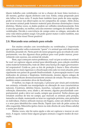 66
Introdução à Ecologia Comportamental ♦ um manual para o estudo do comportamento animal
Quem trabalha com vertebrados vai ter a chance de fazer fotos incríveis e,
até mesmo, ganhar algum dinheiro com isso. Então, esteja preparado para
não falhar na hora certa. É muito bom também fazer parte de uma equipe,
poder se revezar nas observações ou ter companhia de campo. Além disso,
um mesmo animal pode fornecer material para diversas dissertações e teses
distintas. Muitas vezes, os dados podem ser colhidos simultaneamente. Esta
é uma das grandes, ou melhor, uma das enormes vantagens de trabalhar com
vertebrados. Devido à convivência de campo entre os colegas, amizades de
uma vida inteira podem surgir. Um pode querer matar o outro também, mas
nem é bom falar nisso! Pense positivo!
2.8. Marcando seus animais para estudo
Em muitos estudos com invertebrados ou vertebrados, é importante
que o pesquisador saiba exatamente “quem” é o animal que está observando,
medindo, pesando etc. Nesta parte do nosso pequeno guia ao estudo do com-
portamento, vou dar algumas dicas práticas para você poder marcar, possi-
velmente com sucesso, seu animal de estudo.
Bom, aqui começam outros problemas, você vai por as mãos no animal.
Se você vai capturar algum animal para identificação, para coleção científica
como material testemunho, trate de obter uma licença do orgão governamen-
tal responsável. Cuide-se, pois as leis de proteção à fauna e flora silvestres
estão cada vez mais rigorosas e a fiscalização está cada vez mais atuante, prin-
cipalmente nos países de grande biodiversidade. A preocupação maior é com
traficantes de animais e biopiratas. Infelizmente, mesmo alguns colegas de
profissão sacrificam desnecessariamente animais de estudo. Por esse motivo,
também somos constantes alvos de fiscalização.
O melhor, na etapa de marcação, é procurar por sinais pré-existentes
nos animais, evitando sua manipulação ou alteração de suas características
naturais. Cicatrizes, defeitos físicos, manchas, variações em um padrão de
coloração, dimensões, sexo, idade e, até mesmo, alguma peculiaridade com-
portamental, pode e deve ser usada, sempre que possível. Tenho alunos que
estudam aranhas de teia no campo, que marcam as animais pela posição,
tamanho ou idade, numerando as teias na vegetação próxima, sem perturbar
os indivíduos. Outros utilizam marcas em bugios, como um defeito na boca
e o sexo para identificá-los como Bocão, Topete (um tufo de pelos acima do
olho esquerdo), Mãozinha (pelos claros na mão direita de uma fêmea adulta)
e assim por diante.
Muitas vezes, não há outra opção a não ser capturar e marcar os ani-
mais. A seguir, vamos listar alguns grupos animais e sugerir modos de mar-
cação.
 