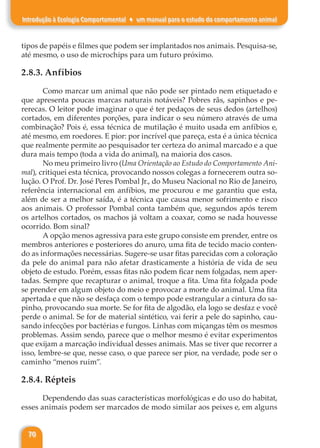 70
Introdução à Ecologia Comportamental ♦ um manual para o estudo do comportamento animal
tipos de papéis e filmes que podem ser implantados nos animais. Pesquisa-se,
até mesmo, o uso de microchips para um futuro próximo.
2.8.3. Anfíbios
Como marcar um animal que não pode ser pintado nem etiquetado e
que apresenta poucas marcas naturais notáveis? Pobres rãs, sapinhos e pe-
rerecas. O leitor pode imaginar o que é ter pedaços de seus dedos (artelhos)
cortados, em diferentes porções, para indicar o seu número através de uma
combinação? Pois é, essa técnica de mutilação é muito usada em anfíbios e,
até mesmo, em roedores. E pior: por incrível que pareça, esta é a única técnica
que realmente permite ao pesquisador ter certeza do animal marcado e a que
dura mais tempo (toda a vida do animal), na maioria dos casos.
No meu primeiro livro (Uma Orientação ao Estudo do Comportamento Ani-
mal), critiquei esta técnica, provocando nossos colegas a fornecerem outra so-
lução. O Prof. Dr. José Peres Pombal Jr., do Museu Nacional no Rio de Janeiro,
referência internacional em anfíbios, me procurou e me garantiu que esta,
além de ser a melhor saída, é a técnica que causa menor sofrimento e risco
aos animais. O professor Pombal conta também que, segundos após terem
os artelhos cortados, os machos já voltam a coaxar, como se nada houvesse
ocorrido. Bom sinal?
A opção menos agressiva para este grupo consiste em prender, entre os
membros anteriores e posteriores do anuro, uma fita de tecido macio conten-
do as informações necessárias. Sugere-se usar fitas parecidas com a coloração
da pele do animal para não afetar drasticamente a história de vida de seu
objeto de estudo. Porém, essas fitas não podem ficar nem folgadas, nem aper-
tadas. Sempre que recapturar o animal, troque a fita. Uma fita folgada pode
se prender em algum objeto do meio e provocar a morte do animal. Uma fita
apertada e que não se desfaça com o tempo pode estrangular a cintura do sa-
pinho, provocando sua morte. Se for fita de algodão, ela logo se desfaz e você
perde o animal. Se for de material sintético, vai ferir a pele do sapinho, cau-
sando infecções por bactérias e fungos. Linhas com miçangas têm os mesmos
problemas. Assim sendo, parece que o melhor mesmo é evitar experimentos
que exijam a marcação individual desses animais. Mas se tiver que recorrer a
isso, lembre-se que, nesse caso, o que parece ser pior, na verdade, pode ser o
caminho “menos ruim”.
2.8.4. Répteis
Dependendo das suas características morfológicas e do uso do habitat,
esses animais podem ser marcados de modo similar aos peixes e, em alguns
 