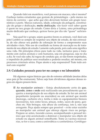 74
Introdução à Ecologia Comportamental ♦ um manual para o estudo do comportamento animal
Quando falei em mamífero, você pensou em macaco, não é mesmo?
Conheço tantos estudantes que gostam de primatologia – pelo menos no
início da carreira – que acho que eles deveriam formar um grupo taxo-
nômico à parte. Marcas naturais, idade, coloração da pelagem, constitui-
ção do grupo e dedicação, muita dedicação, vão fazer você saber quem
é quem no seu grupo de estudo. Como diria a Laiena, uma primatóloga
muito dedicada que conheço, quinze horas por dia são “quase” suficien-
tes.
Seja qual for o grupo, sejam quantos forem os animais, você dará um
jeito! Lembre-se sempre de respeitar seu objeto de estudo, de não estressá-
lo, de não alterar seu padrão de coloração de forma a comprometer suas
atividades vitais. Não use de crueldade na forma de marcação ou de trata-
mento de seu objeto de estudo. Lamente cada perda, pois cada uma significa
uma vida. Há princípios éticos para tudo na vida, inclusive para o trata-
mento com outros animais e com humanos, seja em pesquisas, seja no dia
a dia. Se você não sabe, há regras de conduta que, se não forem respeitadas,
o impedirão de publicar seus resultados e poderão resultar, até mesmo, em
processos criminais sérios. Fique atento e seja responsável! Trate todo ani-
mal com respeito!
2.9. Cuidados pessoais para ter no campo e no laboratório
Há algumas regras básicas que são de extrema utilidade (muitas delas
seus pais já lhe ensinaram). Talvez seja bom dividirmos algumas dessas re-
gras em alguns poucos itens.
þ Ao manipular animais - Esteja absolutamente certo do que,
quando, como e onde está realizando um procedimento que re-
queira a manipulação de seu objeto de estudo. Se for um animal
peçonhento (serpente ou aracnídeo) ou um animal que morda
(morcego, cachorro etc.), tenha à mão os equipamentos básicos
necessários, tais como luvas, pinças, redes, sacos de pano, gan-
chos etc. Não brinque, não abuse da confiança, isto é, não seja
arrogante. Peça ajuda sempre que possível – evite estar sozinho
ao manipular um animal que ofereça algum risco ou perigo.
Prepare-se antes, fazendo cursos, acompanhando o pessoal téc-
nico que está acostumado a dominar e manipular seu objeto de
estudo ou algum animal semelhante. Tome as vacinas necessá-
rias, se for o caso, como a antirrábica e a antitetânica. Certifique-
 