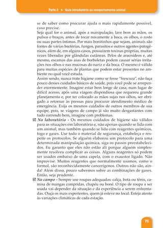 Parte 2 ♦ Guia introdutório ao comportamento animal
75
se de saber como procurar ajuda o mais rapidamente possível,
caso precise.
Seja qual for o animal, após a manipulação, lave bem as mãos, os
pulsos e braços, antes de tocar novamente a boca, os olhos, o rosto
ou suas partes íntimas. Por mais bonitinhos que sejam, animais são
fontes de várias bactérias, fungos, parasitos e outros agentes patogê-
nicos, além de, em alguns casos, possuírem toxinas próprias, muitas
vezes liberadas por glândulas cutâneas. Pelos de aracnídeos e, até
mesmo, escamas das asas de borboletas podem causar sérias irrita-
ções nos olhos e nas mucosas do nariz e da boca. O mesmo é válido
para muitas espécies de plantas que podem estar presentes no am-
biente no qual você estuda.
Assim sendo, nunca trate higiene como se fosse “frescura”, não faça
pouco desses cuidados básicos de saúde, pois você pode se arrepen-
der enormemente. Imagine estar bem longe de casa, num lugar de
difícil acesso, após uma viagem dispendiosa que requereu grande
planejamento e, por ter colocado as mãos sujas nos olhos, ser obri-
gado a retornar às pressas para procurar atendimento médico de
emergência. Exija os mesmos cuidados de outros membros de sua
equipe, pois, se viagens de campo já são muito desgastantes com
tudo correndo bem, imagine com problemas.
þ No laboratório - Os mesmos cuidados de higiene são válidos
para as situações em laboratório e, não apenas quando se lida com
um animal, mas também quando se lida com reagentes químicos,
fogo e gases. Use todo o material de segurança, estabeleça e res-
peite os protocolos. Se alguém elaborou um protocolo para uma
determinada manipulação química, siga os passos preestabeleci-
dos. Eu garanto que eles não estão ali porque alguém simples-
mente resolveu complicar as coisas. Alguns reagentes só podem
ser usados embaixo de uma capela, com o exaustor ligado. Não
improvise. Muitos reagentes que normalmente usamos, como o
formol, são reconhecidamente cancerígenos. Outros não são, ain-
da! Além disso, pouco sabermos sobre as combinações de gases.
Então, seja prudente.
þ No campo - Sempre use roupas adequadas: calça, bota ou tênis, ca-
misa de mangas compridas, chapéu ou boné. O tipo de roupa a ser
usada vai depender da situação e da experiência a serem enfrenta-
das. Ouça os mais experientes, quem já esteve no local. Esteja atento
às variações climáticas de cada estação.
 