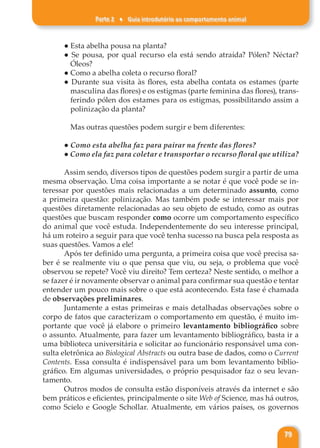 Parte 2 ♦ Guia introdutório ao comportamento animal
79
● Esta abelha pousa na planta?
● Se pousa, por qual recurso ela está sendo atraída? Pólen? Néctar?
Óleos?
● Como a abelha coleta o recurso floral?
● Durante sua visita às flores, esta abelha contata os estames (parte
masculina das flores) e os estigmas (parte feminina das flores), trans-
ferindo pólen dos estames para os estigmas, possibilitando assim a
polinização da planta?
Mas outras questões podem surgir e bem diferentes:
● Como esta abelha faz para pairar na frente das flores?
● Como ela faz para coletar e transportar o recurso floral que utiliza?
Assim sendo, diversos tipos de questões podem surgir a partir de uma
mesma observação. Uma coisa importante a se notar é que você pode se in-
teressar por questões mais relacionadas a um determinado assunto, como
a primeira questão: polinização. Mas também pode se interessar mais por
questões diretamente relacionadas ao seu objeto de estudo, como as outras
questões que buscam responder como ocorre um comportamento específico
do animal que você estuda. Independentemente do seu interesse principal,
há um roteiro a seguir para que você tenha sucesso na busca pela resposta as
suas questões. Vamos a ele!
Após ter definido uma pergunta, a primeira coisa que você precisa sa-
ber é se realmente viu o que pensa que viu, ou seja, o problema que você
observou se repete? Você viu direito? Tem certeza? Neste sentido, o melhor a
se fazer é ir novamente observar o animal para confirmar sua questão e tentar
entender um pouco mais sobre o que está acontecendo. Esta fase é chamada
de observações preliminares.
Juntamente a estas primeiras e mais detalhadas observações sobre o
corpo de fatos que caracterizam o comportamento em questão, é muito im-
portante que você já elabore o primeiro levantamento bibliográfico sobre
o assunto. Atualmente, para fazer um levantamento bibliográfico, basta ir a
uma biblioteca universitária e solicitar ao funcionário responsável uma con-
sulta eletrônica ao Biological Abstracts ou outra base de dados, como o Current
Contents. Essa consulta é indispensável para um bom levantamento biblio-
gráfico. Em algumas universidades, o próprio pesquisador faz o seu levan-
tamento.
Outros modos de consulta estão disponíveis através da internet e são
bem práticos e eficientes, principalmente o site Web of Science, mas há outros,
como Scielo e Google Schollar. Atualmente, em vários países, os governos
 