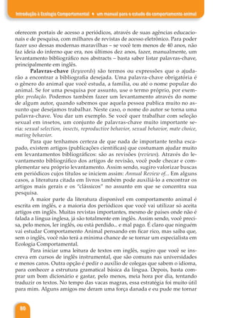 80
Introdução à Ecologia Comportamental ♦ um manual para o estudo do comportamento animal
oferecem portais de acesso a periódicos, através de suas agências educacio-
nais e de pesquisa, com milhares de revistas de acesso eletrônico. Para poder
fazer uso dessas modernas maravilhas – se você tem menos de 40 anos, não
faz ideia do inferno que era, nos últimos dez anos, fazer, manualmente, um
levantamento bibliográfico nos abstracts – basta saber listar palavras-chave,
principalmente em inglês.
Palavras-chave (keywords) são termos ou expressões que o ajuda-
rão a encontrar a bibliografia desejada. Uma palavra-chave obrigatória é
o gênero do animal que você estuda, a família, ou até o nome popular do
animal. Se for uma pesquisa por assunto, use o termo próprio, por exem-
plo: predação. Podemos também fazer um levantamento através do nome
de algum autor, quando sabemos que aquela pessoa publica muito no as-
sunto que desejamos trabalhar. Neste caso, o nome do autor se torna uma
palavra-chave. Vou dar um exemplo. Se você quer trabalhar com seleção
sexual em insetos, um conjunto de palavras-chave muito importante se-
ria: sexual selection, insects, reproductive behavior, sexual behavior, mate choice,
mating behavior.
Para que tenhamos certeza de que nada de importante tenha esca-
pado, existem artigos (publicações científicas) que costumam ajudar muito
em levantamentos bibliográficos: são as revisões (reviews). Através do le-
vantamento bibliográfico dos artigos de revisão, você pode checar e com-
plementar seu próprio levantamento. Assim sendo, sugiro valorizar buscas
em periódicos cujos títulos se iniciem assim: Annual Review of... Em alguns
casos, a literatura citada em livros também pode auxiliá-lo a encontrar os
artigos mais gerais e os “clássicos” no assunto em que se concentra sua
pesquisa.
A maior parte da literatura disponível em comportamento animal é
escrita em inglês, e a maioria dos periódicos que você vai utilizar só aceita
artigos em inglês. Muitas revistas importantes, mesmo de países onde não é
falada a língua inglesa, já são totalmente em inglês. Assim sendo, você preci-
sa, pelo menos, ler inglês, ou está perdido... e mal pago. É claro que ninguém
vai estudar Comportamento Animal pensando em ficar rico, mas saiba que,
sem o inglês, você não terá a mínima chance de se tornar um especialista em
Ecologia Comportamental.
Para iniciar uma leitura de textos em inglês, sugiro que você se ins-
creva em cursos de inglês instrumental, que são comuns nas universidades
e menos caros. Outra opção é pedir o auxílio de colegas que sabem o idioma,
para conhecer a estrutura gramatical básica da língua. Depois, basta com-
prar um bom dicionário e gastar, pelo menos, meia hora por dia, tentando
traduzir os textos. No tempo das vacas magras, essa estratégia foi muito útil
para mim. Alguns amigos me deram uma força danada e eu pude me tornar
 
