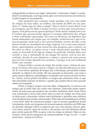 Parte 2 ♦ Guia introdutório ao comportamento animal
81
independente na leitura em inglês “pilotando” o dicionário. Inglês é vocabu-
lário! Com dedicação, você logo estará apto a ler textos técnicos com destreza.
Confie sempre no seu potencial.
Uma pergunta que costuma surgir quando você tem uma pilha
de artigos em suas mãos, ou melhor, um monte de PDFs em seu pen-
drive é: “Tenho que ler todo o artigo?” Mas é claro! O mais difícil você
já conseguiu, que foi obter o artigo, ou livro, ou tese que você precisava.
Agora, você pensa em ler apenas pedaços? Tome muito cuidado com isso.
É comum que pessoas leiam apenas os resumos (abstracts) dos artigos
e tirem conclusões apressadas. Há casos na literatura, de hipóteses que
foram embasadas em artigos que, na verdade, contrariavam o que se es-
tava propondo, sendo que o erro, provavelmente, ocorreu devido a uma
leitura errada ou incompleta do artigo original. Ler é uma coisa maravi-
lhosa, especialmente na fase inicial de uma pesquisa, pois a leitura vai
lhe abrir os olhos, vai gerar novas e mais interessantes questões. Você
acaba se tornando fã de alguns colegas de profissão, falando deles com
carinho e com a intimidade de um amigo. De outros, você já fica des-
confiado, duvida de suas hipóteses e começa a pensar em como provar
que ele está errado. Quando isso acontece, é porque você está realmente
lendo com vontade.
Comece lendo o resumo do artigo. Em muitos casos, a leitura do resu-
mo já vai deixar claro para você se o artigo é ou não relevante para seu estu-
do. Se você estiver apertado de tempo, leia a introdução, procurando sempre
entender os objetivos do estudo. Dê uma passada na discussão, veja como o
autor amarra objetivos, metodologia e resultados com outros estudos existen-
tes. Assim, você já poderá classificar os artigos que selecionou entre os que
têm prioridade máxima na leitura e aqueles que poderá deixar para quando
sobrar um tempinho.
Fichar o artigo é sempre uma boa ideia. Antigamente, eu anexava aos
artigos que já tinha lido um cartão com números, indicando partes impor-
tantes do texto para que pudesse me recordar facilmente delas. Estas fichas
com numeração e dicas eram muito úteis na hora de redigir um texto, pois
as ideias para a discussão vinham mais facilmente e permitia uma releitura
mais dinâmica dos estudos selecionados. Hoje tudo está mudado para melhor
e mais fácil! Além de economizar papel, o que as árvores agradecem muito!
Atualmente, tenho um programa de armazenamento eletrônico de PDFs que
me permite catalogar todos os arquivos que uso, com resumo, abstract, pala-
vras-chave, autores, nome da revista e, até mesmo, um link eletrônico direto
para minha pasta de PDFs ou para o site do artigo na internet. Hoje em dia,
existem vários desses programa de armazenamento. O que eu uso – e acho
muito bom – chama-se EndNote.
 