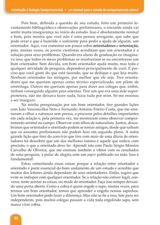 82
Introdução à Ecologia Comportamental ♦ um manual para o estudo do comportamento animal
Pois bem, definida a questão de seu estudo, feito um primeiro le-
vantamento bibliográfico e observações preliminares, o iniciante ainda vai
sentir muita insegurança no início do estudo. Isso é absolutamente normal
e bom, pois mostra que você não é uma pessoa arrogante, que sabe que
pode errar e que é humilde o suficiente para pedir a ajuda de alguém, um
orientador. Aqui, vou comentar um pouco sobre orientadores e orientação,
pois, muitas vezes, os jovens cientistas acreditam que um orientador é a
solução para seus problemas. Quando era aluno de graduação eu imagina-
va isso, que todos os meus problemas se resolveriam se eu encontrasse um
bom orientador. Sem dúvida, um bom orientador ajuda muito, mas toda e
qualquer atividade de pesquisa, dependerá principalmente de você. É pre-
ciso que você goste do que está fazendo, que se dedique e que leia muito.
Nenhum orientador faz milagres, por melhor que ele seja. Tive orienta-
dores que me queriam apenas como técnico especializado, um piloto de
centrífuga. Outros me queriam apenas para dizer aos colegas que, enfim,
tinham conseguido alguém para orientar. Tive um que era uma mãe super-
protetora, não me deixava fazer nada, fazia tudo por mim. Só me ensinou
a ser inseguro.
Na minha peregrinação por um bom orientador, tive grandes lições
com João Vasconcellos Neto e Fernando Antonio Frieiro Costa, que me ensi-
naram a olhar a natureza sem pressa, a procurar pelos detalhes importantes
em cada relação e, pela primeira vez, me mostraram como observar compor-
tamento animal no campo. Observar com olhos de naturalista. Juntos, desco-
brimos que orientador e orientado podem se tornar amigos, desde que saibam
que os assuntos profissionais não podem ficar em segundo plano. A outra
grande lição que tirei do convívio que tive com mais de uma dúzia de orien-
tadores foi descobrir que um dos melhores tutores é aquele que indica, com
precisão, o que o orientado deve ler. Aprendi isto com Paulo Sérgio Moreira
Carvalho de Oliveira, que me ensinou também a vibrar com os resultados
de uma pesquisa, a pular de alegria com um paper publicado na mão. Isso é
fundamental!
Estou comentando essas coisas porque a relação entre orientador e
orientado é parte essencial do bom andamento de um estudo e acredito que
muitos dos leitores ainda dependam de seus orientadores. Então, sugiro que
evite se indispor com qualquer orientador. Se a relação não estiver legal, con-
verse, tente acertar as coisas, ou mude de orientador. Faça isso sempre deixan-
do uma porta aberta. Como a cobra é quem engole o sapo, muitas vezes, para
termos um bom orientador, temos que aprender a engolir nossos sapinhos.
Um bom orientador pode fazer a diferença. Mas não se fie a isso, lute para ser
independente, pois muitos colegas passam a vida toda engolindo sapo, sem
nunca virar cobra.
 