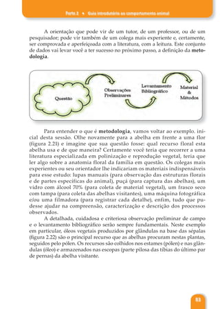 Parte 2 ♦ Guia introdutório ao comportamento animal
83
A orientação que pode vir de um tutor, de um professor, ou de um
pesquisador; pode vir também de um colega mais experiente e, certamente,
ser comprovada e aperfeiçoada com a literatura, com a leitura. Este conjunto
de dados vai levar você a ter sucesso no próximo passo, a definição da meto-
dologia.
Para entender o que é metodologia, vamos voltar ao exemplo. ini-
cial desta sessão. Olhe novamente para a abelha em frente a uma flor
(figura 2.21) e imagine que sua questão fosse: qual recurso floral esta
abelha usa e de que maneira? Certamente você teria que recorrer a uma
literatura especializada em polinização e reprodução vegetal, teria que
ler algo sobre a anatomia floral da família em questão. Os colegas mais
experientes ou seu orientador lhe indicariam os materiais indispensáveis
para esse estudo: lupas manuais (para observação das estruturas florais
e de partes específicas do animal), puçá (para captura das abelhas), um
vidro com álcool 70% (para coleta de material vegetal), um frasco seco
com tampa (para coleta das abelhas visitantes), uma máquina fotográfica
e/ou uma filmadora (para registrar cada detalhe), enfim, tudo que pu-
desse ajudar na compreensão, caracterização e descrição dos processos
observados.
A detalhada, cuidadosa e criteriosa observação preliminar de campo
e o levantamento bibliográfico serão sempre fundamentais. Neste exemplo
em particular, óleos vegetais produzidos por glândulas na base das sépalas
(figura 2.22) são o principal recurso que as abelhas procuram nestas plantas,
seguidos pelo pólen. Os recursos são colhidos nos estames (pólen) e nas glân-
dulas (óleo) e armazenados nas escopas (parte pilosa das tíbias do último par
de pernas) da abelha visitante.
 