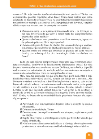 Parte 2 ♦ Guia introdutório ao comportamento animal
85
amostral? Ou seja, quantas sessões de observação terei que fazer? Se for um
experimento, quantas repetições devo fazer? Como terei certeza que estou
coletando os dados da forma correta e na quantidade necessária? Recorrendo
novamente ao exemplo das abelhas de Malpighiaceae em savanas, surgirão
dúvidas que nos servem bem de exemplo, tais como:
● Quantas sessões – e de quantos minutos cada uma – eu terei que fa-
zer para ter certeza de que cobri a maior parte dos comportamentos
executados pelas abelhas?
● Quantas abelhas eu terei que coletar e verificar as escopas, à procura
de grãos de pólen ou óleos impregnados?
● Quantos estigmas de flores de plantas distintas eu tenho que verificar
e manipular para saber se as abelhas polinizam ou não as plantas?
● Quanto tempo eu tenho que observar as plantas, em cada horário
do dia, para saber qual é o pico de visitação diária das abelhas nas
flores?
Tudo isto será melhor compreendido, mais uma vez, recorrendo à lite-
ratura específica. Lembra-se do levantamento bibliográfico inicial? Ele será
importante em todas as fazes de seu estudo. Os livros, os trabalhos já publi-
cados e uma boa orientação vão ajudá-lo a definir seus números amostrais, a
sanar muitas das dúvidas, como as exemplificadas acima.
Mas, para ter confiança no que está fazendo, para aumentar a con-
fiabilidade intraobservador, ou seja, aquela confiança em si mesmo... Ah!
Somente o treino, o exercício, a familiarização com o animal, com o am-
biente de estudo, o bom conhecimento e o domínio da maior parte possí-
vel de variáveis é que lhe darão essa confiança. Estude, estude e estude!
Lembre-se de que, segundo Albert Einstein: “Um gênio é, na verdade, o
resultado de muita paciência e dedicação; um gênio é uma enorme paciên-
cia!”. Então, na busca da autoconfiabilidade, podemos lembrar de seguir
alguns passos:
þ Aprofunde seus conhecimentos teóricos sobre o assunto ou animal
em questão.
þ Domine a metodologia. Treine!
þ Domine o uso dos equipamentos de amostragem, registro e experi-
mentação.
þ Repita observações e amostragens sempre que tiver dúvidas de que
possa ter falhado.
þ Não lute contra limitações individuais e não faça observações com-
portamentais estando com necessidades fisiológicas insatisfeitas.
 