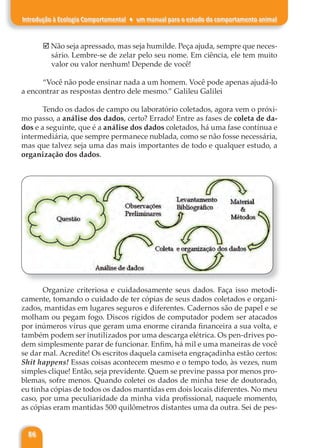86
Introdução à Ecologia Comportamental ♦ um manual para o estudo do comportamento animal
þ Não seja apressado, mas seja humilde. Peça ajuda, sempre que neces-
sário. Lembre-se de zelar pelo seu nome. Em ciência, ele tem muito
valor ou valor nenhum! Depende de você!
“Você não pode ensinar nada a um homem. Você pode apenas ajudá-lo
a encontrar as respostas dentro dele mesmo.” Galileu Galilei
Tendo os dados de campo ou laboratório coletados, agora vem o próxi-
mo passo, a análise dos dados, certo? Errado! Entre as fases de coleta de da-
dos e a seguinte, que é a análise dos dados coletados, há uma fase contínua e
intermediária, que sempre permanece nublada, como se não fosse necessária,
mas que talvez seja uma das mais importantes de todo e qualquer estudo, a
organização dos dados.
Organize criteriosa e cuidadosamente seus dados. Faça isso metodi-
camente, tomando o cuidado de ter cópias de seus dados coletados e organi-
zados, mantidas em lugares seguros e diferentes. Cadernos são de papel e se
molham ou pegam fogo. Discos rígidos de computador podem ser atacados
por inúmeros vírus que geram uma enorme ciranda financeira a sua volta, e
também podem ser inutilizados por uma descarga elétrica. Os pen-drives po-
dem simplesmente parar de funcionar. Enfim, há mil e uma maneiras de você
se dar mal. Acredite! Os escritos daquela camiseta engraçadinha estão certos:
Shit happens! Essas coisas acontecem mesmo e o tempo todo, às vezes, num
simples clique! Então, seja previdente. Quem se previne passa por menos pro-
blemas, sofre menos. Quando coletei os dados de minha tese de doutorado,
eu tinha cópias de todos os dados mantidas em dois locais diferentes. No meu
caso, por uma peculiaridade da minha vida profissional, naquele momento,
as cópias eram mantidas 500 quilômetros distantes uma da outra. Sei de pes-
 
