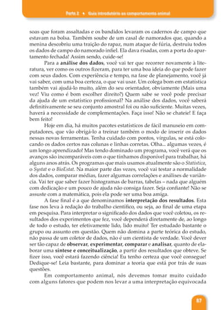 Parte 2 ♦ Guia introdutório ao comportamento animal
87
soas que foram assaltadas e os bandidos levaram os cadernos de campo que
estavam na bolsa. Também soube de um casal de namorados que, quando a
menina descobriu uma traição do rapaz, num ataque de fúria, destruiu todos
os dados de campo do namorado infiel. Ela dava risadas, com a porta do apar-
tamento fechada! Assim sendo, cuide-se!
Para a análise dos dados, você vai ter que recorrer novamente à lite-
ratura, ver como os outros fizeram, para ter uma boa ideia do que pode fazer
com seus dados. Com experiência e tempo, na fase de planejamento, você já
vai saber, com uma boa certeza, o que vai usar. Um colega bom em estatística
também vai ajudá-lo muito, além do seu orientador, obviamente (Mais uma
vez! Viu como é bom escolher direito?) Quem sabe se você pode precisar
da ajuda de um estatístico profissional? Na análise dos dados, você saberá
definitivamente se seu conjunto amostral foi ou não suficiente. Muitas vezes,
haverá a necessidade de complementações. Faça isso! Não se chateie! E faça
bem feito!
Hoje em dia, há muitos pacotes estatísticos de fácil manuseio em com-
putadores, que vão obrigá-lo a treinar também o modo de inserir os dados
nessas novas ferramentas. Tenha cuidado com pontos, vírgulas, se está colo-
cando os dados certos nas colunas e linhas corretas. Olha... algumas vezes, é
um longo aprendizado! Mas tendo dominado um programa, você verá que os
avanços são incomparáveis com o que tínhamos disponível para trabalhar, há
alguns anos atrás. Os programas que mais usamos atualmente são o Statistica,
o Systat e o BioEstat. Na maior parte das vezes, você vai testar a normalidade
dos dados, comparar médias, fazer algumas correlações e análises de variân-
cia. Vai ter que saber fazer histogramas de barras, tabelas – nada que alguém
com dedicação e um pouco de ajuda não consiga fazer. Seja confiante! Não se
assuste com a matemática, pois ela pode ser uma boa amiga.
A fase final é a que denominamos interpretação dos resultados. Esta
fase nos leva à redação do trabalho científico, ou seja, ao final de uma etapa
em pesquisa. Para interpretar o significado dos dados que você coletou, os re-
sultados dos experimentos que fez, você dependerá diretamente de, ao longo
de todo o estudo, ter efetivamente lido, lido muito! Ter estudado bastante o
grupo ou assunto em questão. Quem não domina a parte teórica do estudo,
não passa de um coletor de dados, não é um cientista de verdade. Você dever
ser tão capaz de observar, experimentar, comparar e analisar, quanto de ela-
borar uma síntese e conceitualização, a partir dos resultados que obteve. Se
fizer isso, você estará fazendo ciência! Eu tenho certeza que você consegue!
Dedique-se! Leia bastante, para dominar a teoria que está por trás de suas
questões.
Em comportamento animal, nós devemos tomar muito cuidado
com alguns fatores que podem nos levar a uma interpretação equivocada
 