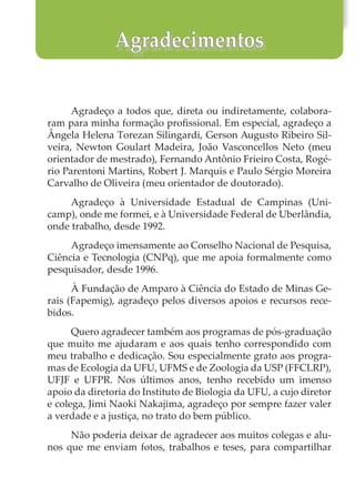 Agradeço a todos que, direta ou indiretamente, colabora-
ram para minha formação profissional. Em especial, agradeço a
Ângela Helena Torezan Silingardi, Gerson Augusto Ribeiro Sil-
veira, Newton Goulart Madeira, João Vasconcellos Neto (meu
orientador de mestrado), Fernando Antônio Frieiro Costa, Rogé-
rio Parentoni Martins, Robert J. Marquis e Paulo Sérgio Moreira
Carvalho de Oliveira (meu orientador de doutorado).
Agradeço à Universidade Estadual de Campinas (Uni-
camp), onde me formei, e à Universidade Federal de Uberlândia,
onde trabalho, desde 1992.
Agradeço imensamente ao Conselho Nacional de Pesquisa,
Ciência e Tecnologia (CNPq), que me apoia formalmente como
pesquisador, desde 1996.
À Fundação de Amparo à Ciência do Estado de Minas Ge-
rais (Fapemig), agradeço pelos diversos apoios e recursos rece-
bidos.
Quero agradecer também aos programas de pós-graduação
que muito me ajudaram e aos quais tenho correspondido com
meu trabalho e dedicação. Sou especialmente grato aos progra-
mas de Ecologia da UFU, UFMS e de Zoologia da USP (FFCLRP),
UFJF e UFPR. Nos últimos anos, tenho recebido um imenso
apoio da diretoria do Instituto de Biologia da UFU, a cujo diretor
e colega, Jimi Naoki Nakajima, agradeço por sempre fazer valer
a verdade e a justiça, no trato do bem público.
Não poderia deixar de agradecer aos muitos colegas e alu-
nos que me enviam fotos, trabalhos e teses, para compartilhar
Agradecimentos
 