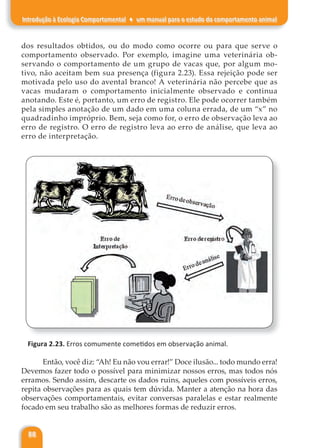 88
Introdução à Ecologia Comportamental ♦ um manual para o estudo do comportamento animal
dos resultados obtidos, ou do modo como ocorre ou para que serve o
comportamento observado. Por exemplo, imagine uma veterinária ob-
servando o comportamento de um grupo de vacas que, por algum mo-
tivo, não aceitam bem sua presença (figura 2.23). Essa rejeição pode ser
motivada pelo uso do avental branco! A veterinária não percebe que as
vacas mudaram o comportamento inicialmente observado e continua
anotando. Este é, portanto, um erro de registro. Ele pode ocorrer também
pela simples anotação de um dado em uma coluna errada, de um “x” no
quadradinho impróprio. Bem, seja como for, o erro de observação leva ao
erro de registro. O erro de registro leva ao erro de análise, que leva ao
erro de interpretação.
Figura 2.23. Erros comumente cometidos em observação animal.
Então, você diz: “Ah! Eu não vou errar!” Doce ilusão... todo mundo erra!
Devemos fazer todo o possível para minimizar nossos erros, mas todos nós
erramos. Sendo assim, descarte os dados ruins, aqueles com possíveis erros,
repita observações para as quais tem dúvida. Manter a atenção na hora das
observações comportamentais, evitar conversas paralelas e estar realmente
focado em seu trabalho são as melhores formas de reduzir erros.
 