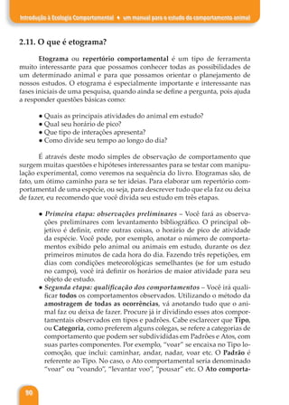 90
Introdução à Ecologia Comportamental ♦ um manual para o estudo do comportamento animal
2.11. O que é etograma?
Etograma ou repertório comportamental é um tipo de ferramenta
muito interessante para que possamos conhecer todas as possibilidades de
um determinado animal e para que possamos orientar o planejamento de
nossos estudos. O etograma é especialmente importante e interessante nas
fases iniciais de uma pesquisa, quando ainda se define a pergunta, pois ajuda
a responder questões básicas como:
● Quais as principais atividades do animal em estudo?
● Qual seu horário de pico?
● Que tipo de interações apresenta?
● Como divide seu tempo ao longo do dia?
É através deste modo simples de observação de comportamento que
surgem muitas questões e hipóteses interessantes para se testar com manipu-
lação experimental, como veremos na sequência do livro. Etogramas são, de
fato, um ótimo caminho para se ter ideias. Para elaborar um repertório com-
portamental de uma espécie, ou seja, para descrever tudo que ela faz ou deixa
de fazer, eu recomendo que você divida seu estudo em três etapas.
● Primeira etapa: observações preliminares – Você fará as observa-
ções preliminares com levantamento bibliográfico. O principal ob-
jetivo é definir, entre outras coisas, o horário de pico de atividade
da espécie. Você pode, por exemplo, anotar o número de comporta-
mentos exibido pelo animal ou animais em estudo, durante os dez
primeiros minutos de cada hora do dia. Fazendo três repetições, em
dias com condições meteorológicas semelhantes (se for um estudo
no campo), você irá definir os horários de maior atividade para seu
objeto de estudo.
● Segunda etapa: qualificação dos comportamentos – Você irá quali-
ficar todos os comportamentos observados. Utilizando o método da
amostragem de todas as ocorrências, vá anotando tudo que o ani-
mal faz ou deixa de fazer. Procure já ir dividindo esses atos compor-
tamentais observados em tipos e padrões. Cabe esclarecer que Tipo,
ou Categoria, como preferem alguns colegas, se refere a categorias de
comportamento que podem ser subdivididas em Padrões e Atos, com
suas partes componentes. Por exemplo, “voar” se encaixa no Tipo lo-
comoção, que inclui: caminhar, andar, nadar, voar etc. O Padrão é
referente ao Tipo. No caso, o Ato comportamental seria denominado
“voar” ou “voando”, “levantar voo”, “pousar” etc. O Ato comporta-
 