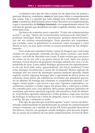 Parte 3 ♦ Guia introdutório à ecologia comportamental
97
A primeira coisa que me veio à mente foi me aproximar do animal e
procurar observar, exatamente, como ele fazia para imitar o comportamento
das vespas. Esta é a questão que todo etólogo faria inicialmente, observar
como o animal faz determinada coisa e tentar descrever seu comportamento,
o que é característico da biologia funcional e do comportamento animal. Foi
este tipo de questão que abordamos em todo o capítulo anterior, mas vou ser
ainda mais claro.
Na busca de respostas para a questão: “Como um comportamento
ocorre?”, ou seja, “Quais são os mecanismos intrínsecos do indivíduo?”,
podemos investigar desde seus mecanismos genético-desenvolvimen-
tais até seu sistema neurofisiológico. Estas questões nos respondem,
por exemplo, como os gafanhotos se orientam, como enxergam e como
abrem as asas, ou seja, quais seriam as causas imediatas de um compor-
tamento.
Você ainda não entendeu? Então, vamos lá! Imagine que você esteja
sentado em um gramado, comendo um doce muito cremoso, com muito
recheio – um bolo de chocolate com creme. É tanto recheio que um pouco
do creme cai no seu colo e na grama abaixo de você. Após uns quinze
minutos, haverá dezenas de pequenas formigas subindo em você e se ali-
mentando do doce. Como tantas formigas apareceram tão repentinamen-
te em um local onde antes, aparentemente, não havia nenhuma? Como
essas formigas encontraram o creme tão facilmente? Muitas espécies de
formigas têm um senso de orientação química bastante apurado. Sendo
espécies sociais, algumas formigas têm a capacidade de deixar pistas no
substrato. Essas pistas são substâncias secretadas por glândulas presen-
tes no abdome da formiga que orientam as companheiras durante o for-
rageio. Assim sendo, o que ocorre é que uma “operária exploradora”, ca-
sualmente, encontra o creme, ingere um pouco dele e volta para o ninho.
No caminho para casa, essa operária deixa pistas químicas (gotinhas de
secreções), que outras operárias seguirão, até encontrar a fonte de alimen-
to. As próximas operárias reforçarão a trilha química e logo uma carreira
de formigas se formará até a fonte de alimento, num ir e vir intenso para
o ninho, até que o alimento se acabe.
Este tipo de questão que responde apenas “como” ocorre um deter-
minado comportamento foi predominante no estudo do comportamento
animal e humano, até a metade do século XX. Estas questões descritivas
são básicas, iniciais, em qualquer estudo etológico, pois buscam respon-
der as causas da existência de um dado comportamento. O nível de deta-
 