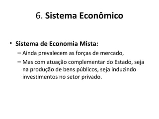 6. Sistema Econômico
• Sistema de Economia Mista:
– Ainda prevalecem as forças de mercado,
– Mas com atuação complementar do Estado, seja
na produção de bens públicos, seja induzindo
investimentos no setor privado.
 