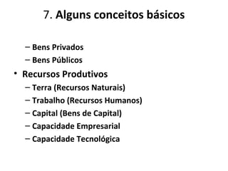 7. Alguns conceitos básicos
– Bens Privados
– Bens Públicos
• Recursos Produtivos
– Terra (Recursos Naturais)
– Trabalho (Recursos Humanos)
– Capital (Bens de Capital)
– Capacidade Empresarial
– Capacidade Tecnológica
 