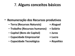 7. Alguns conceitos básicos
• Remuneração dos Recursos produtivos
– Terra (Recursos Naturais) = Aluguel
– Trabalho (Recursos humanos) = Salário
– Capital (Bens de Capital) = Juros
– Capacidade Empresarial = Lucro
– Capacidade Tecnológica = Royalties
 