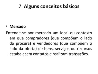 7. Alguns conceitos básicos
• Mercado
Entende-se por mercado um local ou contexto
em que compradores (que compõem o lado
da procura) e vendedores (que compõem o
lado da oferta) de bens, serviços ou recursos
estabelecem contatos e realizam transações.
 