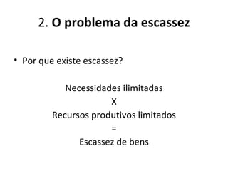 2. O problema da escassez
• Por que existe escassez?
Necessidades ilimitadas
X
Recursos produtivos limitados
=
Escassez de bens
 