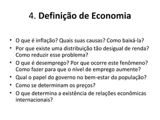 4. Definição de Economia
• O que é inflação? Quais suas causas? Como baixá-la?
• Por que existe uma distribuição tão desigual de renda?
Como reduzir esse problema?
• O que é desemprego? Por que ocorre este fenômeno?
Como fazer para que o nível de emprego aumente?
• Qual o papel do governo no bem-estar da população?
• Como se determinam os preços?
• O que determina a existência de relações econômicas
internacionais?
 