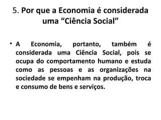 5. Por que a Economia é considerada
uma “Ciência Social”
• A Economia, portanto, também é
considerada uma Ciência Social, pois se
ocupa do comportamento humano e estuda
como as pessoas e as organizações na
sociedade se empenham na produção, troca
e consumo de bens e serviços.
 