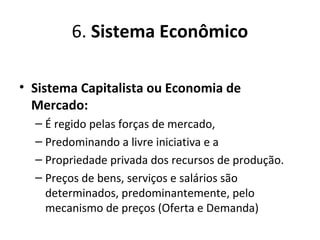 6. Sistema Econômico
• Sistema Capitalista ou Economia de
Mercado:
– É regido pelas forças de mercado,
– Predominando a livre iniciativa e a
– Propriedade privada dos recursos de produção.
– Preços de bens, serviços e salários são
determinados, predominantemente, pelo
mecanismo de preços (Oferta e Demanda)
 