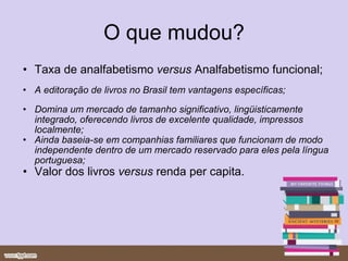 O que mudou? Taxa de analfabetismo  versus  Analfabetismo funcional; A editoração de livros no Brasil tem vantagens específicas; Domina um mercado de tamanho significativo, lingüisticamente integrado, oferecendo livros de excelente qualidade, impressos localmente; Ainda baseia-se em companhias familiares que funcionam de modo independente dentro de um mercado reservado para eles pela língua portuguesa; Valor dos livros  versus  renda per capita. 