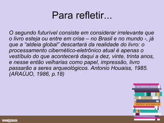 Para refletir... O segundo futurível consiste em considerar irrelevante que o livro esteja ou entre em crise – no Brasil e no mundo -, já que a “aldeia global” descartará da realidade do livro: o processamento cibernético-eletrônico atual é apenas o vestíbulo do que acontecerá daqui a dez, vinte, trinta anos, e nesse então velharias como papel, impressão, livro passarão a seres arqueológicos. Antonio Houaiss, 1985.(ARAÚJO, 1986, p.18) 