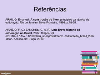 Referências ARAÚJO, Emanuel.  A construção do livro : princípios da técnica de editoração. Rio de Janeiro: Nova Fronteira, 1986. p.18-35. ARAÚJO, F. C.; SANCHES, G. A. R.   Uma breve história da editoração no Brasil ,   2007. Disponível em:<189.47.157.112:8080/ra_unesp/bitstream/.../editoração_brasil_2007.doc>. Acesso em: 9 ago. 2010. 