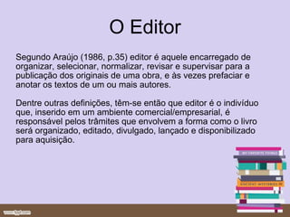 O Editor Segundo Araújo (1986, p.35)   editor é aquele encarregado de organizar, selecionar, normalizar, revisar e supervisar para a publicação dos originais de uma obra, e às vezes prefaciar e anotar os textos de um ou mais autores.  Dentre outras definições, têm-se então que editor é o indivíduo que, inserido em um ambiente comercial/empresarial, é responsável pelos trâmites que envolvem a forma como o livro será organizado, editado, divulgado, lançado e disponibilizado para aquisição. 