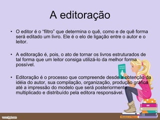 A editoração O editor é o “filtro” que determina o quê, como e de quê forma será editado um livro. Ele é o elo de ligação entre o autor e o leitor. A editoração é, pois, o ato de tornar os livros estruturados de tal forma que um leitor consiga utilizá-lo da melhor forma possível. Editoração é o processo que compreende desde a obtenção da idéia do autor, sua compilação, organização, produção gráfica até a impressão do modelo que será posteriormente multiplicado e distribuído pela editora responsável.  