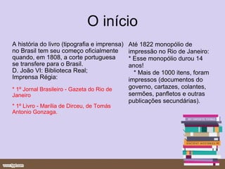 O início A história do livro (tipografia e imprensa) no Brasil tem seu começo oficialmente quando, em 1808, a corte portuguesa se transfere para o Brasil. D. João VI: Biblioteca Real; Imprensa Régia: * 1º Jornal Brasileiro - Gazeta do Rio de Janeiro  * 1º Livro - Marília de Dirceu, de Tomás Antonio Gonzaga. Até 1822 monopólio de impressão no Rio de Janeiro: * Esse monopólio durou 14 anos!     * Mais de 1000 itens, foram impressos (documentos do governo, cartazes, colantes, sermões, panfletos e outras publicações secundárias). 