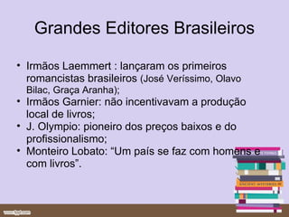 Grandes Editores Brasileiros Irmãos Laemmert : lançaram os primeiros romancistas brasileiros  (José Veríssimo, Olavo Bilac, Graça Aranha); Irmãos Garnier: não incentivavam a produção local de livros; J. Olympio: pioneiro dos preços baixos e do profissionalismo; Monteiro Lobato: “Um país se faz com homens e com livros”. 