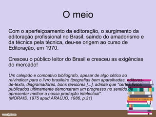 O meio Com o aperfeiçoamento da editoração, o surgimento da editoração profissional no Brasil, saindo do amadorismo e da técnica pela técnica, deu-se origem ao curso de Editoração, em 1970. Cresceu o público leitor do Brasil e cresceu as exigências do mercado! Um calejado e combativo bibliógrafo, apesar de algo cético ao reivindicar para o livro brasileiro tipografias bem aparelhadas, editores-de-texto, diagramadores, bons revisores [...], admite que “certos livros publicados ultimamente demonstram um progresso no sentido de  apresentar melhor a nossa produção intelectual”. (MORAIS, 1975 apud ARAÚJO, 1986, p.31) 