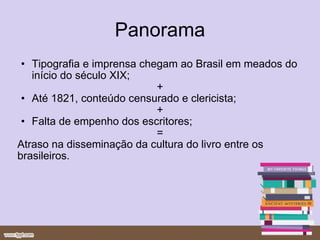 Panorama Tipografia e imprensa chegam ao Brasil em meados do início do século XIX;  + Até 1821, conteúdo censurado e clericista;  + Falta de empenho dos escritores; = Atraso na disseminação da cultura do livro entre os brasileiros.  