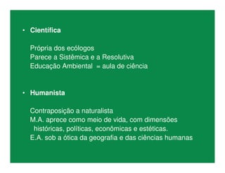 • Científica
Própria dos ecólogos
Parece a Sistêmica e a Resolutiva
Educação Ambiental = aula de ciência
• Humanista
Contraposição a naturalista
M.A. aprece como meio de vida, com dimensões
históricas, políticas, econômicas e estéticas.
E.A. sob a ótica da geografia e das ciências humanas
 