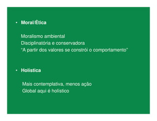 • Moral/Ética
Moralismo ambiental
Disciplinatória e conservadora
“A partir dos valores se constrói o comportamento”
• Holística
Mais contemplativa, menos ação
Global aqui é holístico
 