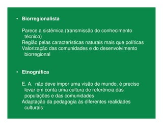 • Biorregionalista
Parece a sistêmica (transmissão do conhecimento
técnico)
Região pelas características naturais mais que políticas
Valorização das comunidades e do desenvolvimento
biorregional
• Etnográfica
E. A. não deve impor uma visão de mundo, é preciso
levar em conta uma cultura de referência das
populações e das comunidades
Adaptação da pedagogia às diferentes realidades
culturais
 