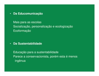 • Da Educomunicação
Mais para as escolas
Socialização, personalização e ecologização
Ecoformação
• Da Sustentabilidade
Educação para a sustentabilidade
Parece a conservacionista, porém esta é menos
ingênua
 