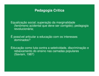 Pedagogia Crítica
Equalização social; superação da marginalidade
(fenômeno acidental que deve ser corrigido); pedagogia
revolucionária;
É possível articular a educação com os interesses
dominados?
Educação como luta contra a seletividade, discriminação e
rebaixamento do ensino nas camadas populares
(Saviani, 1987)
 