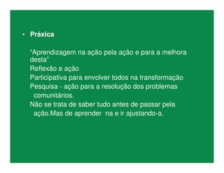 • Práxica
“Aprendizagem na ação pela ação e para a melhora
desta”
Reflexão e ação
Participativa para envolver todos na transformação
Pesquisa - ação para a resolução dos problemas
comunitários.
Não se trata de saber tudo antes de passar pela
ação.Mas de aprender na e ir ajustando-a.
 