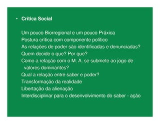 • Crítica Social
Um pouco Biorregional e um pouco Práxica
Postura crítica com componente político
As relações de poder são identificadas e denunciadas?
Quem decide o que? Por que?
Como a relação com o M. A. se submete ao jogo de
valores dominantes?
Qual a relação entre saber e poder?
Transformação da realidade
Libertação da alienação
Interdisciplinar para o desenvolvimento do saber - ação
 