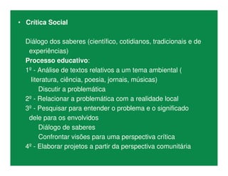 • Crítica Social
Diálogo dos saberes (científico, cotidianos, tradicionais e de
experiências)
Processo educativo:
1º - Análise de textos relativos a um tema ambiental (
literatura, ciência, poesia, jornais, músicas)
Discutir a problemática
2º - Relacionar a problemática com a realidade local
3º - Pesquisar para entender o problema e o significado
dele para os envolvidos
Diálogo de saberes
Confrontar visões para uma perspectiva crítica
4º - Elaborar projetos a partir da perspectiva comunitária
 