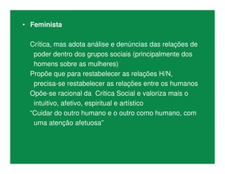 • Feminista
Crítica, mas adota análise e denúncias das relações de
poder dentro dos grupos sociais (principalmente dos
homens sobre as mulheres)
Propõe que para restabelecer as relações H/N,
precisa-se restabelecer as relações entre os humanos
Opõe-se racional da Critica Social e valoriza mais o
intuitivo, afetivo, espiritual e artístico
“Cuidar do outro humano e o outro como humano, com
uma atenção afetuosa”
 