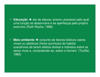 • Educação  ato de educar; ensino; processo pelo qual
uma função se desenvolve e se aperfeiçoa pelo próprio
exercício (Ruth Rocha, 1996)
• Meio ambiente  conjunto de fatores bióticos (seres
vivos) ou abióticos (físico-químicos) do habitat
suscetíveis de terem efeitos diretos e indiretos sobre os
seres vivos e, compreende-se, sobre o homem (Touffet,
1982)
 